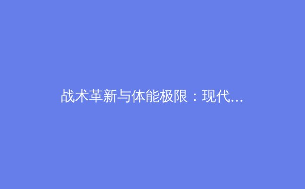 战术革新与体能极限：现代足球高位压迫的演化与生理学挑战 - 2